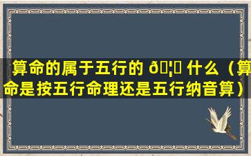 算命的属于五行的 🦄 什么（算命是按五行命理还是五行纳音算）